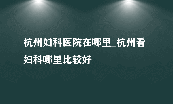 杭州妇科医院在哪里_杭州看妇科哪里比较好