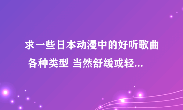 求一些日本动漫中的好听歌曲 各种类型 当然舒缓或轻快的最好 求各路大神把珍藏 奉献一下 谢谢啦