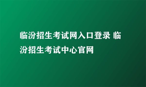 临汾招生考试网入口登录 临汾招生考试中心官网