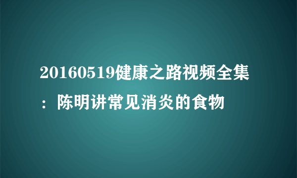 20160519健康之路视频全集：陈明讲常见消炎的食物