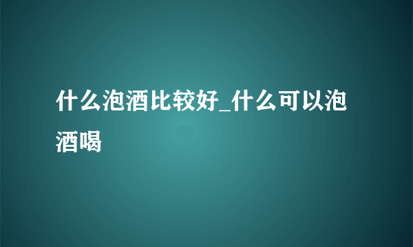 什么泡酒比较好_什么可以泡酒喝