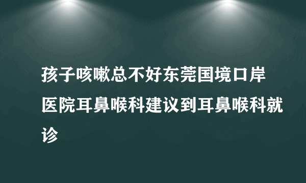 孩子咳嗽总不好东莞国境口岸医院耳鼻喉科建议到耳鼻喉科就诊