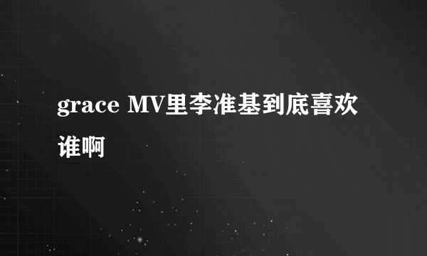 grace MV里李准基到底喜欢谁啊