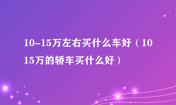 10-15万左右买什么车好（1015万的轿车买什么好）