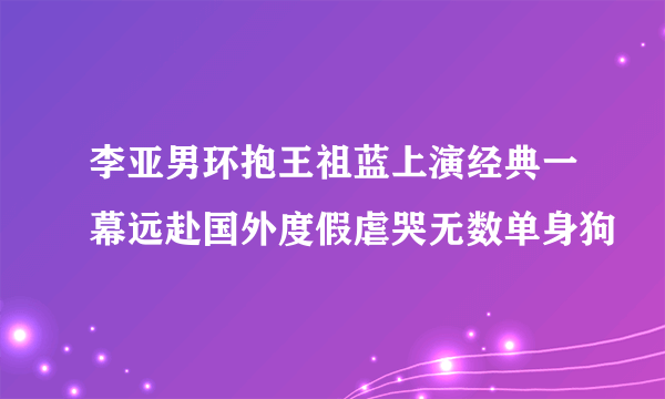 李亚男环抱王祖蓝上演经典一幕远赴国外度假虐哭无数单身狗