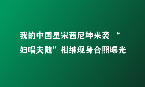 我的中国星宋茜尼坤来袭 “妇唱夫随”相继现身合照曝光