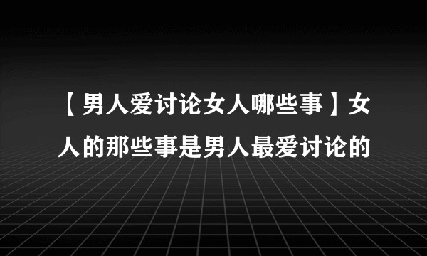 【男人爱讨论女人哪些事】女人的那些事是男人最爱讨论的