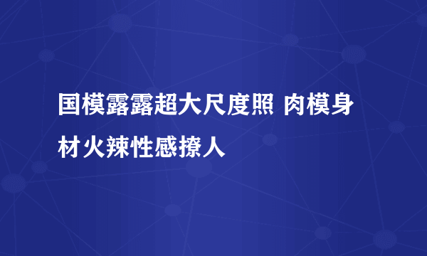 国模露露超大尺度照 肉模身材火辣性感撩人