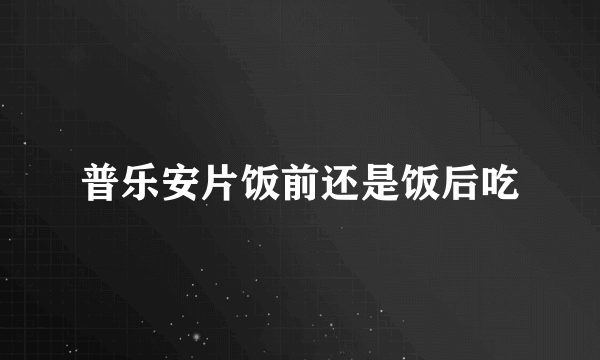 普乐安片饭前还是饭后吃