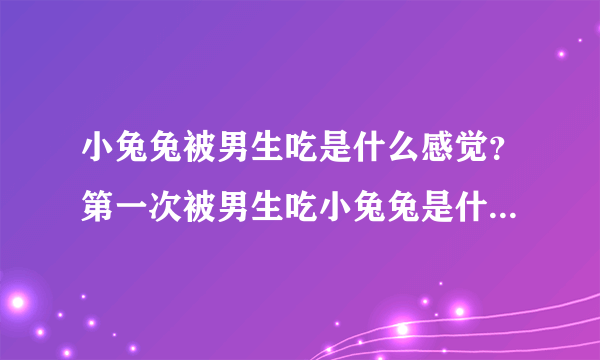 小兔兔被男生吃是什么感觉？第一次被男生吃小兔兔是什么体验浑身酥麻