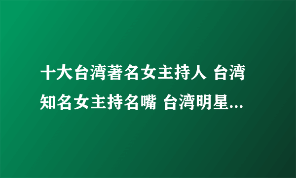 十大台湾著名女主持人 台湾知名女主持名嘴 台湾明星女主持人