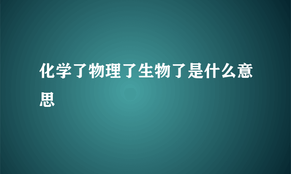 化学了物理了生物了是什么意思