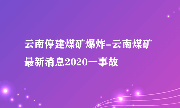 云南停建煤矿爆炸-云南煤矿最新消息2020一事故