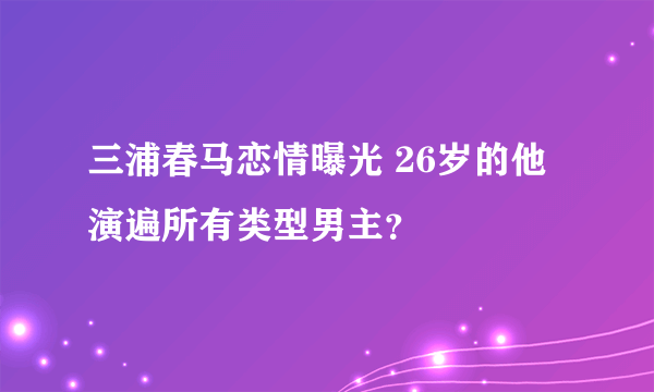 三浦春马恋情曝光 26岁的他演遍所有类型男主？