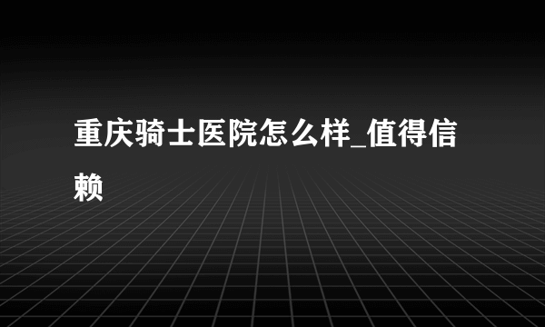 重庆骑士医院怎么样_值得信赖