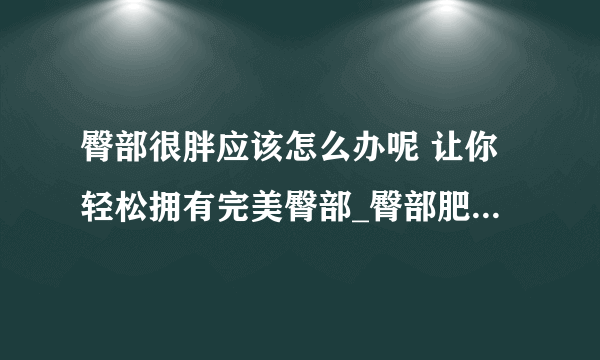 臀部很胖应该怎么办呢 让你轻松拥有完美臀部_臀部肥胖的原因是什么_臀部很胖怎么办_臀部减肥的方法有哪些