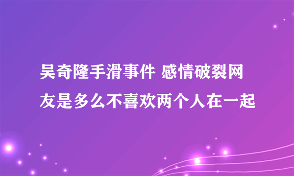 吴奇隆手滑事件 感情破裂网友是多么不喜欢两个人在一起