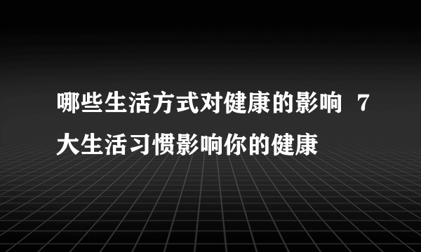 哪些生活方式对健康的影响  7大生活习惯影响你的健康