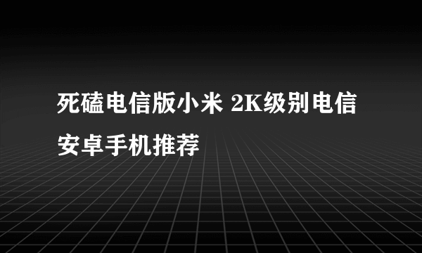 死磕电信版小米 2K级别电信安卓手机推荐