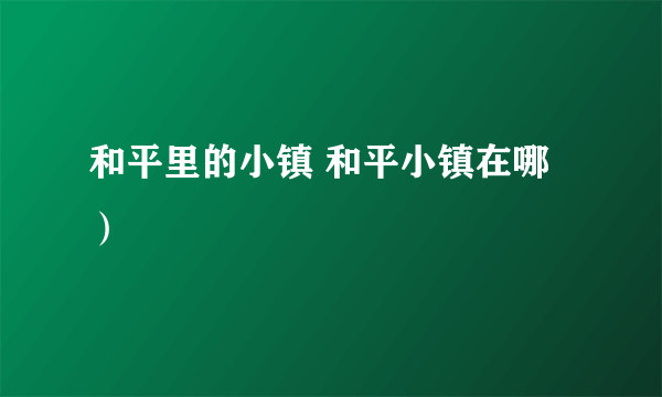 和平里的小镇 和平小镇在哪）