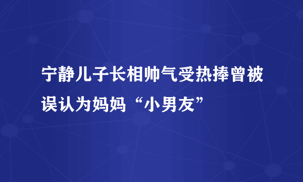 宁静儿子长相帅气受热捧曾被误认为妈妈“小男友”