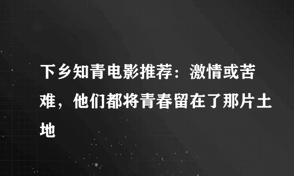 下乡知青电影推荐：激情或苦难，他们都将青春留在了那片土地