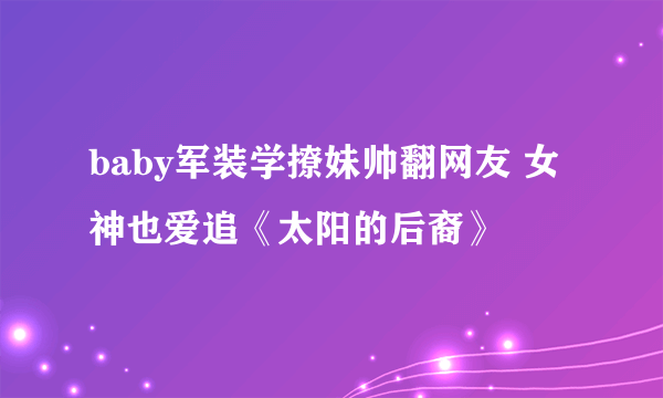 baby军装学撩妹帅翻网友 女神也爱追《太阳的后裔》