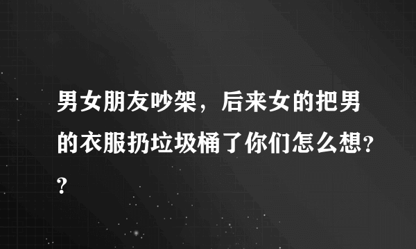 男女朋友吵架，后来女的把男的衣服扔垃圾桶了你们怎么想？？