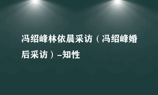 冯绍峰林依晨采访（冯绍峰婚后采访）-知性