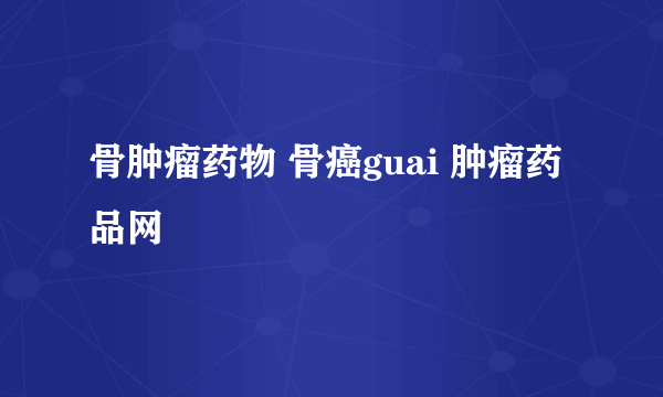 骨肿瘤药物 骨癌guai 肿瘤药品网