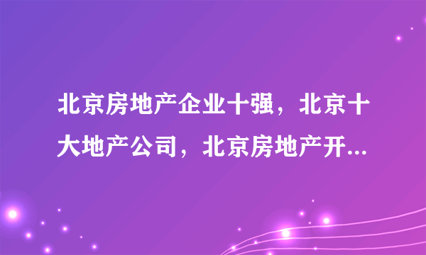 北京房地产企业十强，北京十大地产公司，北京房地产开发商前十