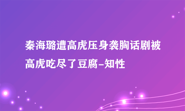 秦海璐遭高虎压身袭胸话剧被高虎吃尽了豆腐-知性