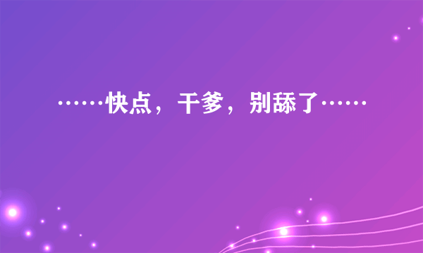 ……快点，干爹，别舔了……