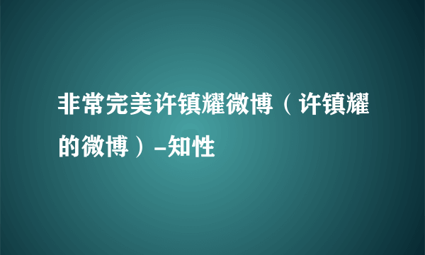 非常完美许镇耀微博（许镇耀的微博）-知性