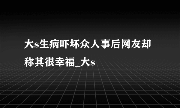 大s生病吓坏众人事后网友却称其很幸福_大s