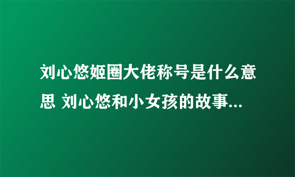 刘心悠姬圈大佬称号是什么意思 刘心悠和小女孩的故事结局揭秘