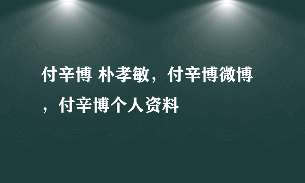 付辛博 朴孝敏，付辛博微博，付辛博个人资料