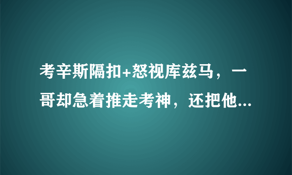 考辛斯隔扣+怒视库兹马，一哥却急着推走考神，还把他的头别过去，你怎么看？