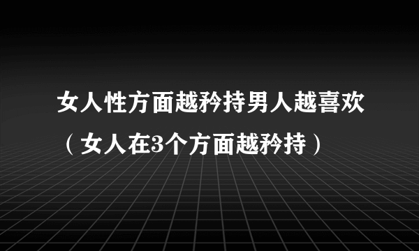 女人性方面越矜持男人越喜欢（女人在3个方面越矜持）