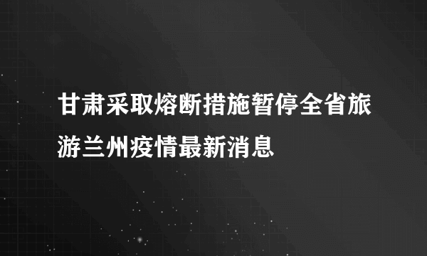 甘肃采取熔断措施暂停全省旅游兰州疫情最新消息