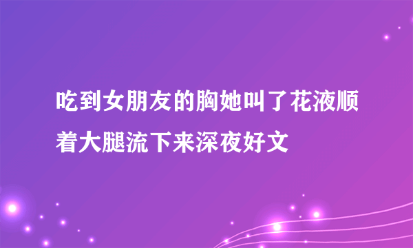 吃到女朋友的胸她叫了花液顺着大腿流下来深夜好文