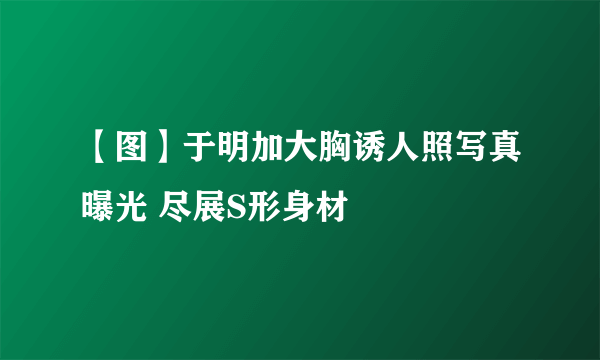 【图】于明加大胸诱人照写真曝光 尽展S形身材