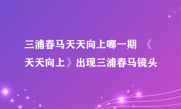 三浦春马天天向上哪一期  《天天向上》出现三浦春马镜头