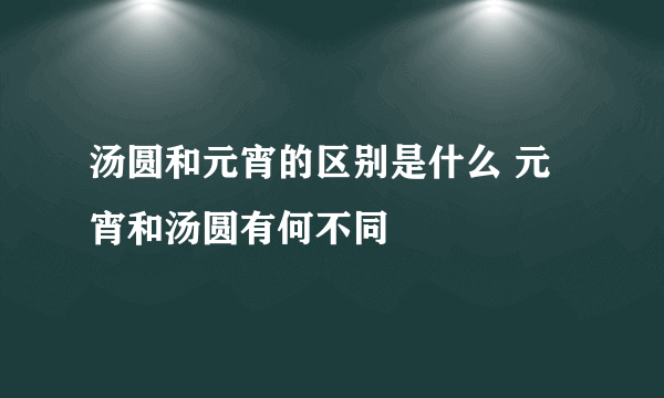 汤圆和元宵的区别是什么 元宵和汤圆有何不同