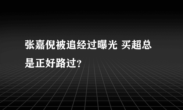 张嘉倪被追经过曝光 买超总是正好路过？