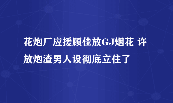 花炮厂应援顾佳放GJ烟花 许放炮渣男人设彻底立住了