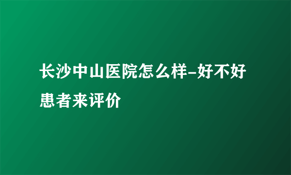 长沙中山医院怎么样-好不好患者来评价