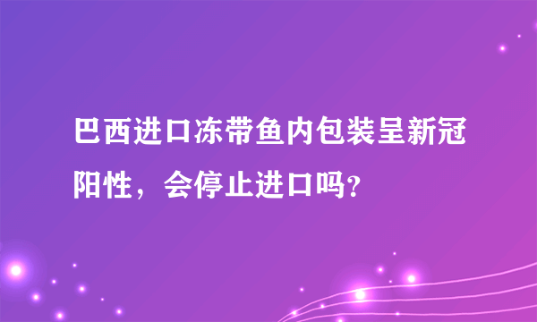 巴西进口冻带鱼内包装呈新冠阳性，会停止进口吗？