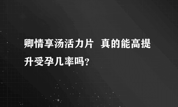 卿情享汤活力片  真的能高提升受孕几率吗？