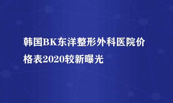 韩国BK东洋整形外科医院价格表2020较新曝光